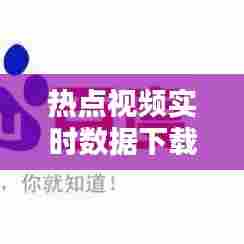 热点视频实时数据下载,热点视频安卓版下载