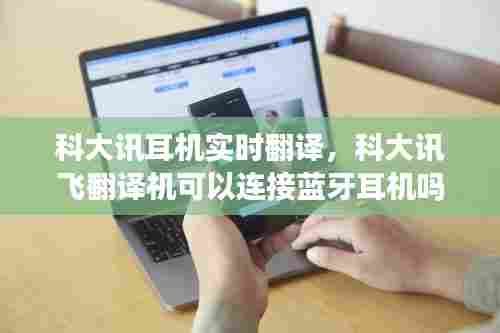 科大讯耳机实时翻译,科大讯飞翻译机可以连接蓝牙耳机吗