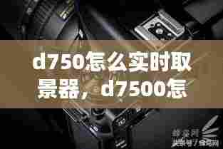 d750怎么实时取景器,d7500怎么用屏幕取景