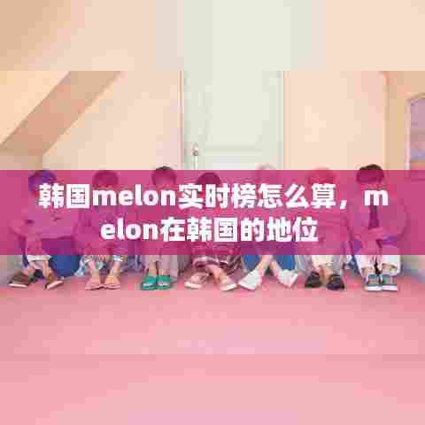 韩国melon实时榜怎么算，melon在韩国的地位 