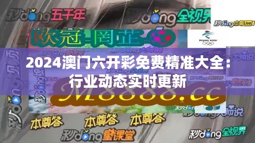 2024澳门六开彩免费精准大全：行业动态实时更新