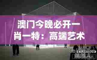 澳门今晚必开一肖一特：高端艺术展览馆揭开神秘面纱