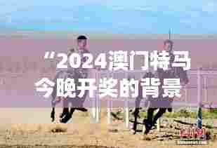 “2024澳门特马今晚开奖的背景故事:澳门赛马场上的速度与激情”