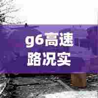 g6高速路况实时图片,g6高速公路路况查询车主指南