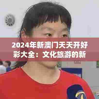 2024年新澳门天天开好彩大全:文化旅游的新奇迹
