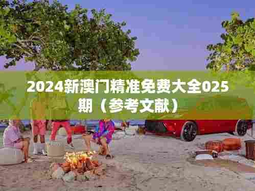 2024新澳门精准免费大全025期（参考文献）
