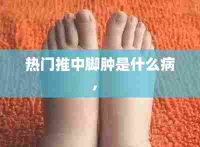 热门推中脚肿是什么病， 