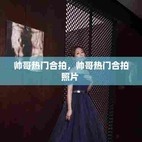 帅哥热门合拍,帅哥热门合拍照片