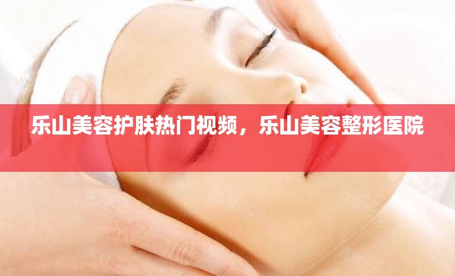 乐山美容护肤热门视频,乐山美容整形医院