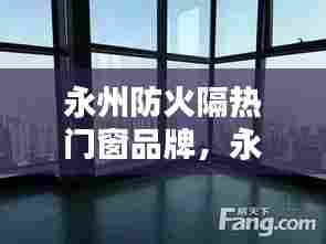 永州防火隔热门窗品牌，永州防火隔热门窗品牌有哪些 