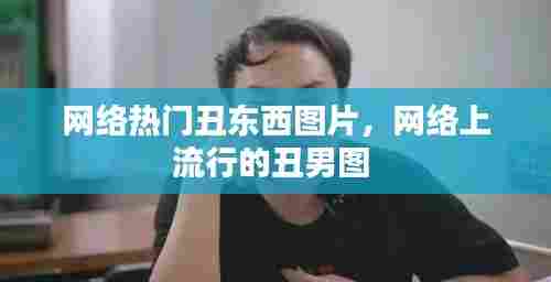 网络热门丑东西图片，网络上流行的丑男图 