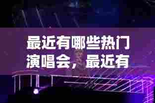 最近有哪些热门演唱会,最近有什么演唱会2020