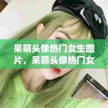 呆萌头像热门女生图片,呆萌头像热门女生图片大全