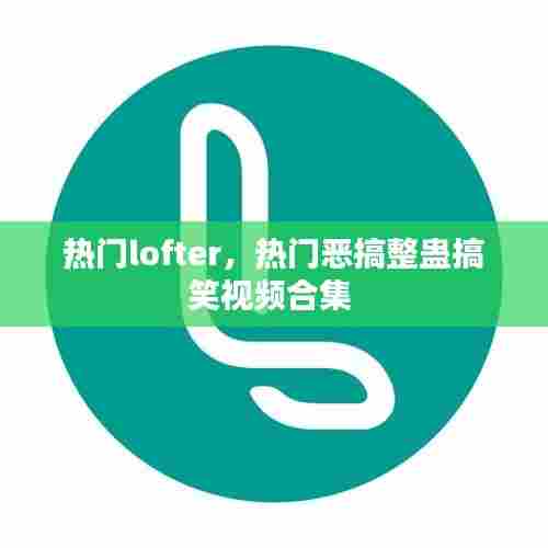 热门lofter，热门恶搞整蛊搞笑视频合集 