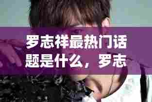 罗志祥最热门话题是什么,罗志祥人气