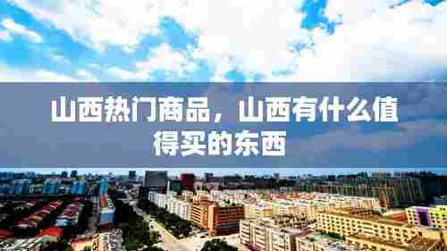 山西热门商品,山西有什么值得买的东西