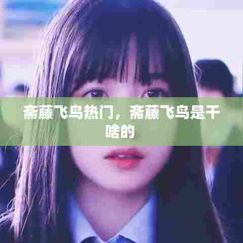 斋藤飞鸟热门,斋藤飞鸟是干啥的