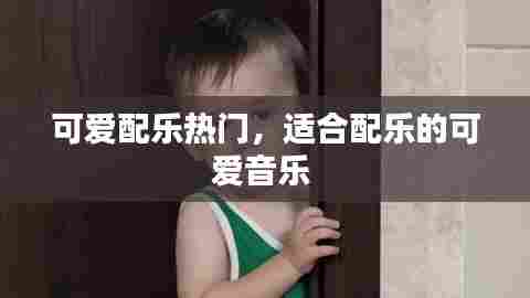 可爱配乐热门,适合配乐的可爱音乐