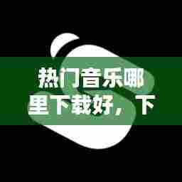 热门音乐哪里下载好,下载音乐哪个平台好