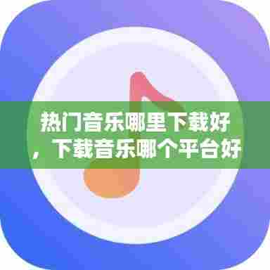 热门音乐哪里下载好,下载音乐哪个平台好
