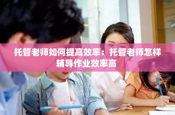 托管老师如何提高效率:托管老师怎样辅导作业效率高