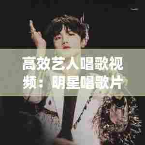 高效艺人唱歌视频：明星唱歌片段短视频 