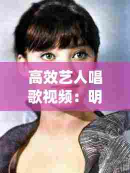高效艺人唱歌视频:明星唱歌片段短视频