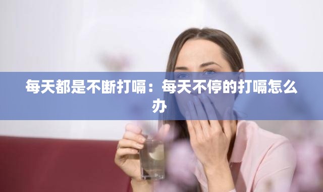每天都是不断打嗝:每天不停的打嗝怎么办