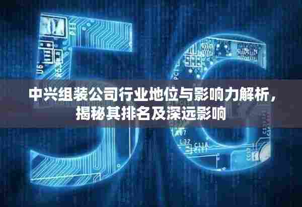 中兴组装公司行业地位与影响力解析，揭秘其排名及深远影响