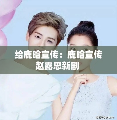 给鹿晗宣传：鹿晗宣传赵露思新剧 