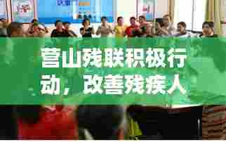 营山残联积极行动,改善残疾人生活,共建共享和谐社会