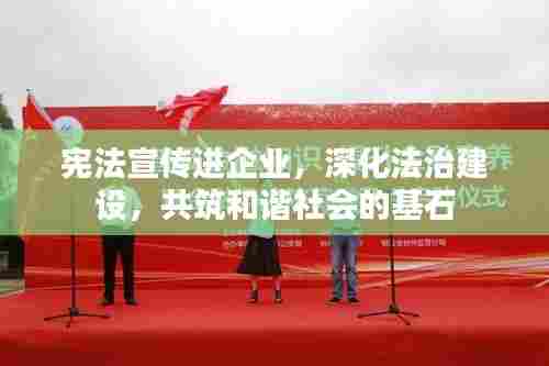 宪法宣传进企业，深化法治建设，共筑和谐社会的基石