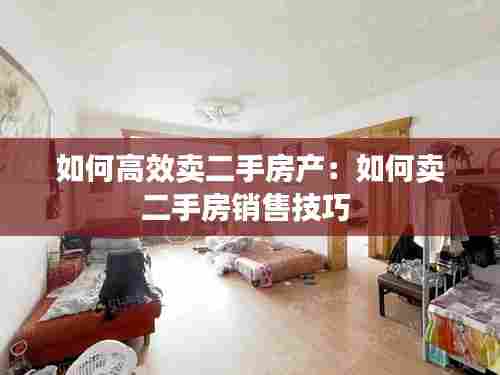 如何高效卖二手房产：如何卖二手房销售技巧 