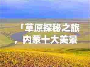 「草原探秘之旅,内蒙十大美景排名,领略自然魅力的绝佳所在」