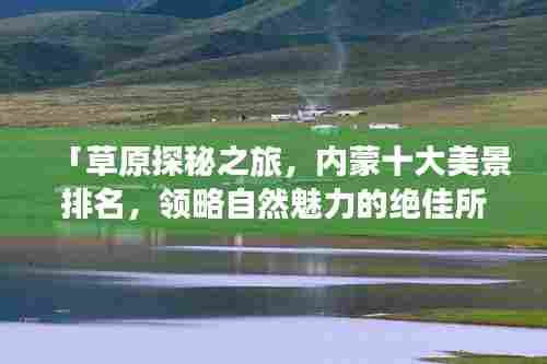 「草原探秘之旅,内蒙十大美景排名,领略自然魅力的绝佳所在」