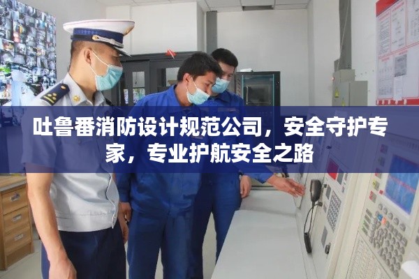 吐鲁番消防设计规范公司，安全守护专家，专业护航安全之路