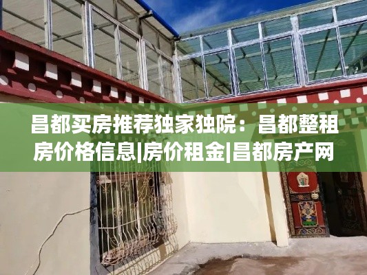 昌都买房推荐独家独院：昌都整租房价格信息|房价租金|昌都房产网 