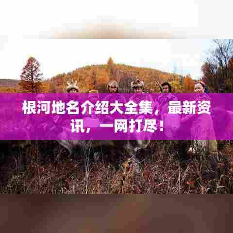 根河地名介绍大全集,最新资讯,一网打尽!