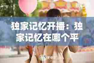 独家记忆开播:独家记忆在哪个平台播出