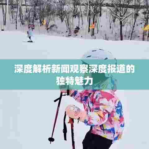 深度解析新闻观察深度报道的独特魅力