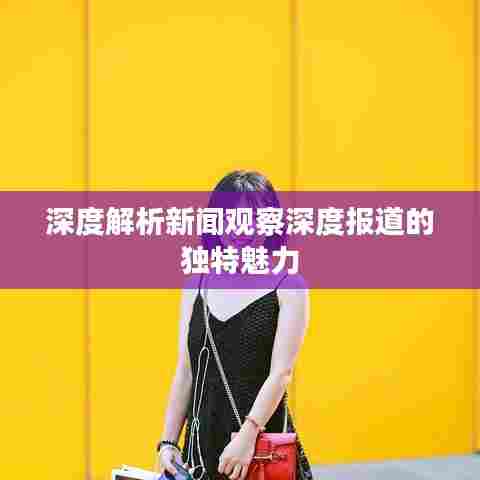 深度解析新闻观察深度报道的独特魅力