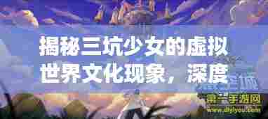 揭秘三坑少女的虚拟世界文化现象，深度探索独特文化魅力