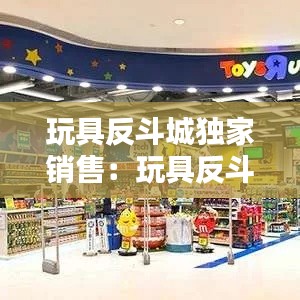 玩具反斗城独家销售：玩具反斗城是做什么的 