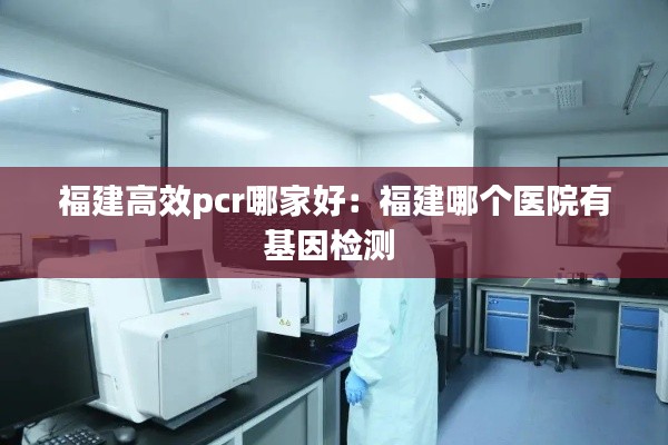 福建高效pcr哪家好：福建哪个医院有基因检测 