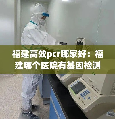 福建高效pcr哪家好:福建哪个医院有基因检测