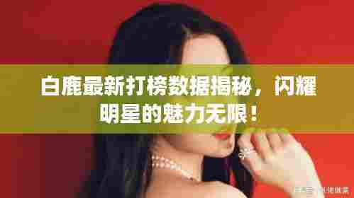 白鹿最新打榜数据揭秘,闪耀明星的魅力无限!