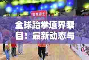 全球跆拳道界瞩目!最新动态与趋势一网打尽