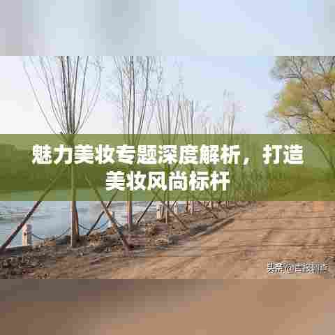 魅力美妆专题深度解析,打造美妆风尚标杆