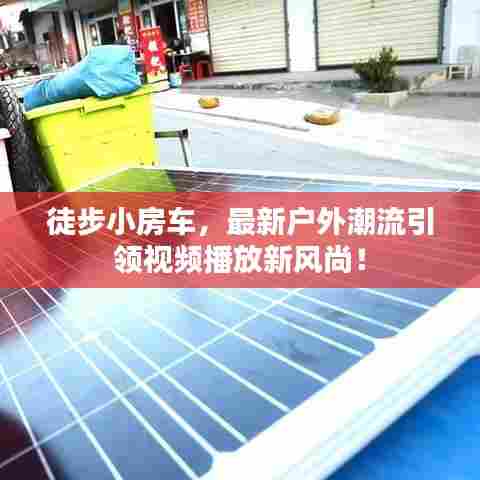 徒步小房车,最新户外潮流引领视频播放新风尚!