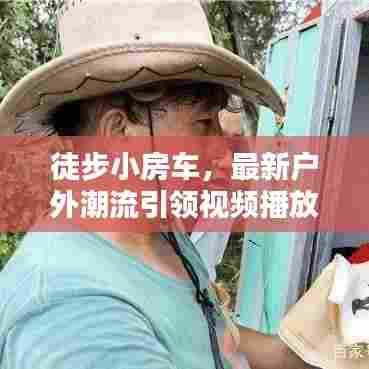 徒步小房车,最新户外潮流引领视频播放新风尚!